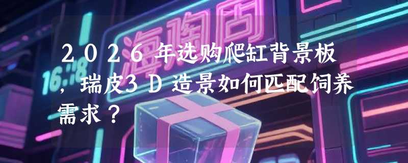 2026年选购爬缸背景板，瑞皮3D造景如何匹配饲养需求？