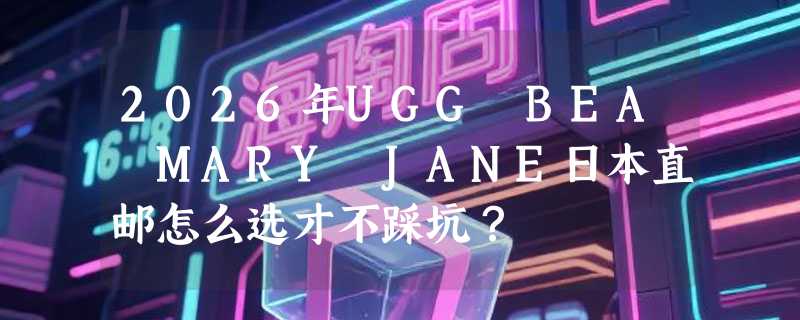 2026年UGG BEA MARY JANE日本直邮怎么选才不踩坑？
