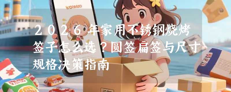2026年家用不锈钢烧烤签子怎么选？圆签扁签与尺寸规格决策指南