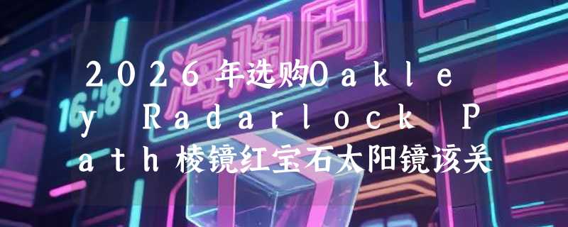2026年选购Oakley Radarlock Path棱镜红宝石太阳镜该关注哪些核心参数？
