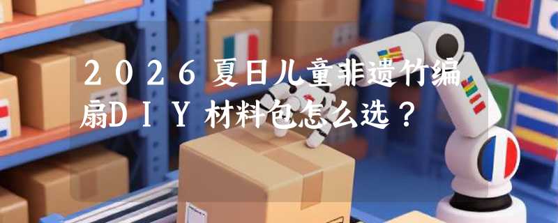 2026夏日儿童非遗竹编扇DIY材料包怎么选？