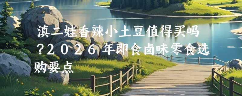 滇二娃香辣小土豆值得买吗？2026年即食卤味零食选购要点
