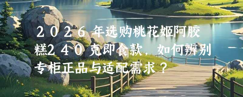 2026年选购桃花姬阿胶糕240克即食款，如何辨别专柜正品与适配需求？