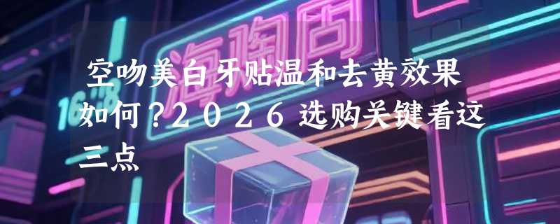 空吻美白牙贴温和去黄效果如何？2026选购关键看这三点