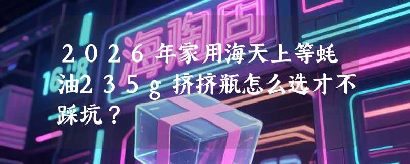 2026年家用海天上等蚝油235g挤挤瓶怎么选才不踩坑？