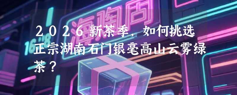 2026新茶季，如何挑选正宗湖南石门银毫高山云雾绿茶？