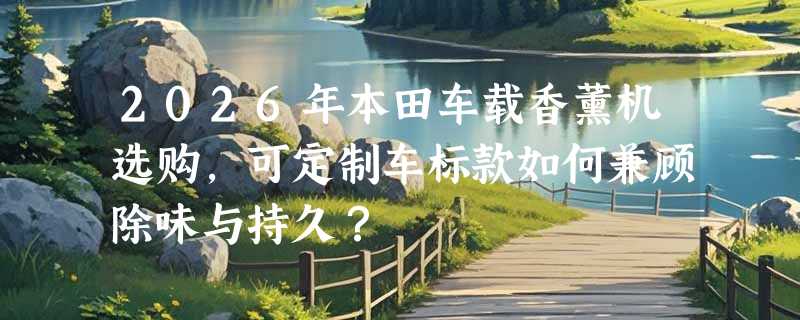2026年本田车载香薰机选购，可定制车标款如何兼顾除味与持久？