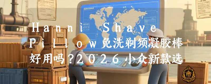 Hanni Shave Pillow免洗剃须凝胶棒好用吗？2026小众新款选购指南
