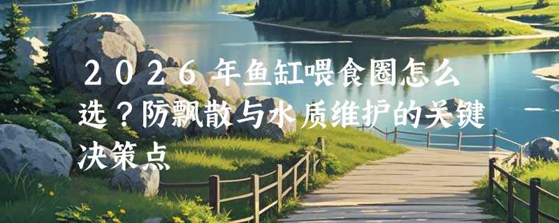 2026年鱼缸喂食圈怎么选？防飘散与水质维护的关键决策点