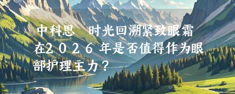 中科思媄时光回溯紧致眼霜在2026年是否值得作为眼部护理主力？