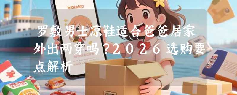 罗敷男士凉鞋适合爸爸居家外出两穿吗？2026选购要点解析