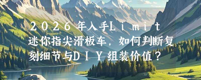 2026年入手Limit迷你指尖滑板车，如何判断复刻细节与DIY组装价值？