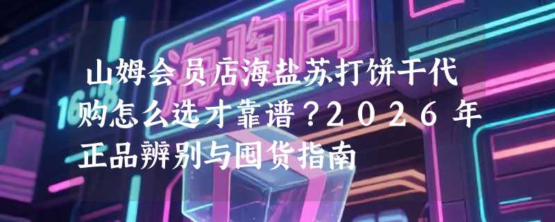 山姆会员店海盐苏打饼干代购怎么选才靠谱？2026年正品辨别与囤货指南