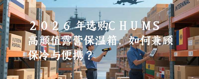 2026年选购CHUMS高颜值露营保温箱，如何兼顾保冷与便携？