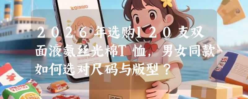 2026年选购120支双面液氨丝光棉T恤，男女同款如何选对尺码与版型？