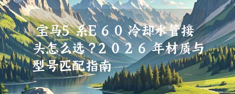 宝马5系E60冷却水管接头怎么选？2026年材质与型号匹配指南