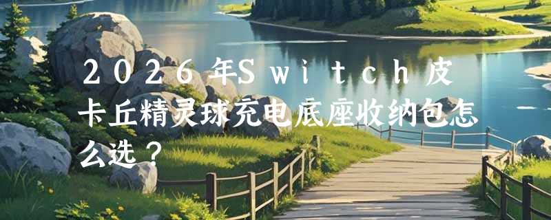 2026年Switch皮卡丘精灵球充电底座收纳包怎么选？