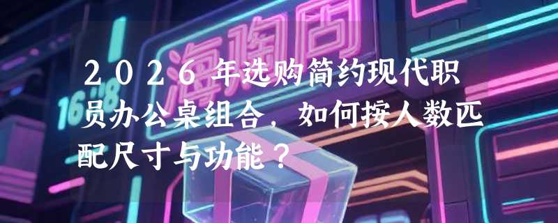 2026年选购简约现代职员办公桌组合，如何按人数匹配尺寸与功能？