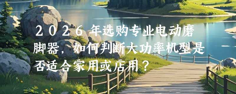 2026年选购专业电动磨脚器，如何判断大功率机型是否适合家用或店用？