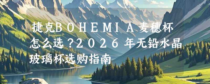 捷克BOHEMIA麦穗杯怎么选？2026年无铅水晶玻璃杯选购指南