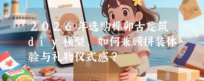 2026年选购榫卯古建筑diy模型，如何兼顾拼装体验与礼物仪式感？
