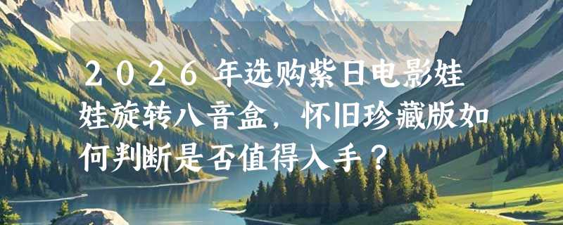 2026年选购紫日电影娃娃旋转八音盒，怀旧珍藏版如何判断是否值得入手？