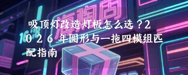 吸顶灯改造灯板怎么选？2026年圆形与一拖四模组匹配指南