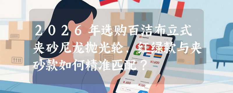 2026年选购百洁布立式夹砂尼龙抛光轮，红绿款与夹砂款如何精准匹配？