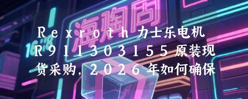 Rexroth力士乐电机R911303155原装现货采购，2026年如何确保型号匹配与交付可靠？