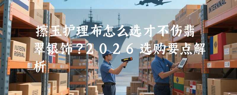 擦玉护理布怎么选才不伤翡翠银饰？2026选购要点解析