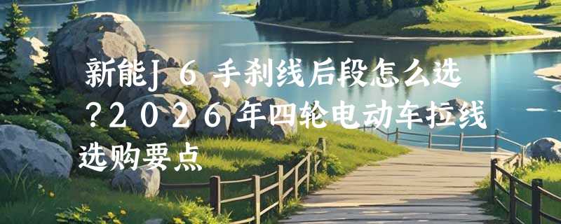 新能J6手刹线后段怎么选？2026年四轮电动车拉线选购要点