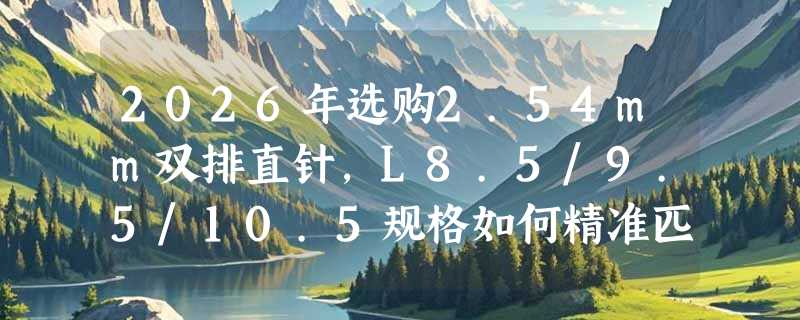 2026年选购2.54mm双排直针，L8.5/9.5/10.5规格如何精准匹配？