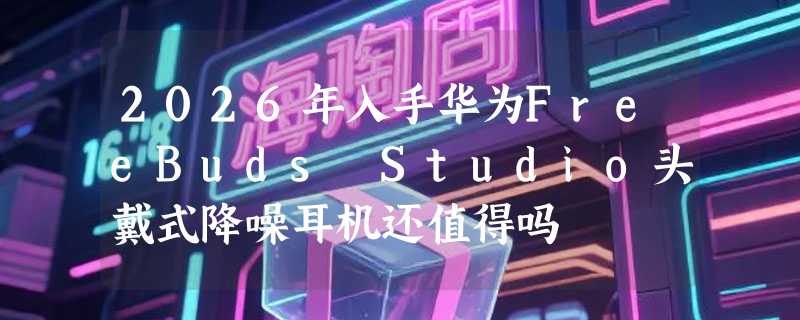 2026年入手华为FreeBuds Studio头戴式降噪耳机还值得吗
