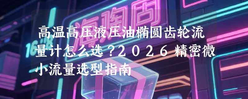 高温高压液压油椭圆齿轮流量计怎么选？2026精密微小流量选型指南