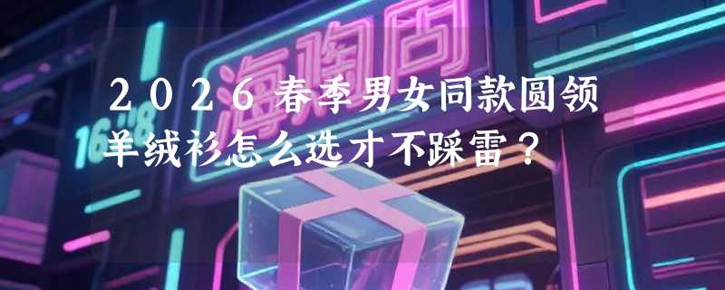 2026春季男女同款圆领羊绒衫怎么选才不踩雷？