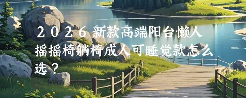 2026新款高端阳台懒人摇摇椅躺椅成人可睡觉款怎么选？