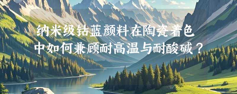 纳米级钴蓝颜料在陶瓷着色中如何兼顾耐高温与耐酸碱？