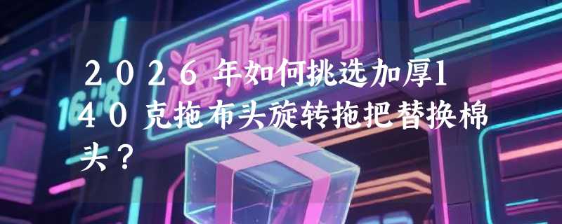 2026年如何挑选加厚140克拖布头旋转拖把替换棉头？