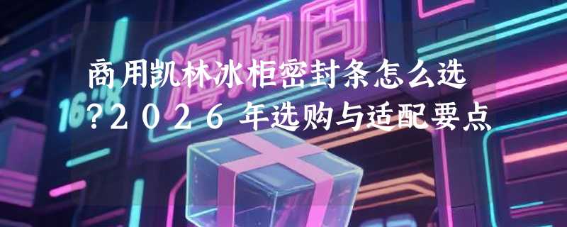 商用凯林冰柜密封条怎么选？2026年选购与适配要点