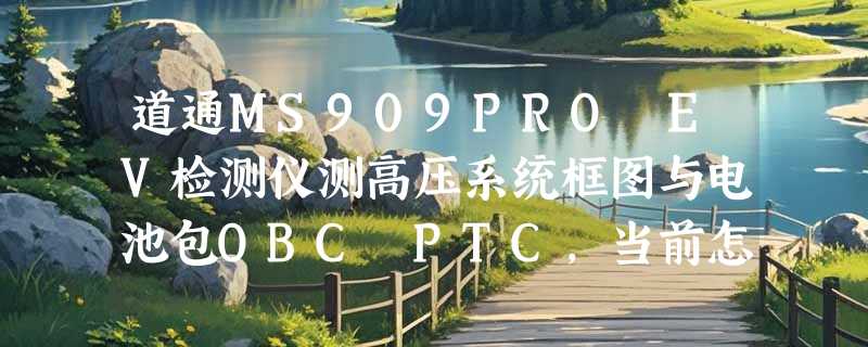 道通MS909PRO EV检测仪测高压系统框图与电池包OBC PTC，当前怎么选？
