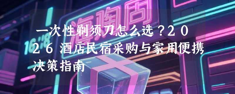 一次性剃须刀怎么选？2026酒店民宿采购与家用便携决策指南
