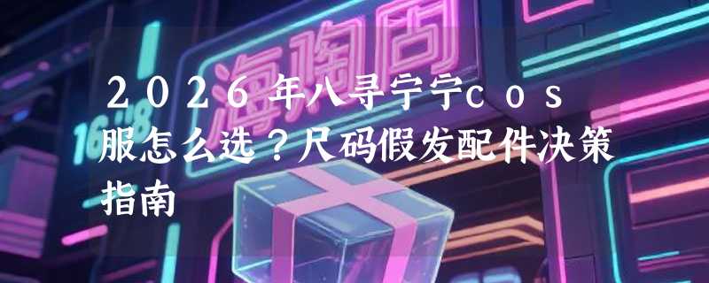 2026年八寻宁宁cos服怎么选？尺码假发配件决策指南