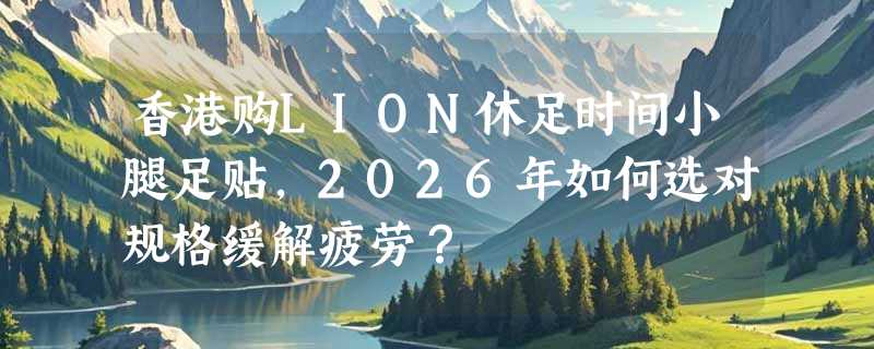 香港购LION休足时间小腿足贴，2026年如何选对规格缓解疲劳？