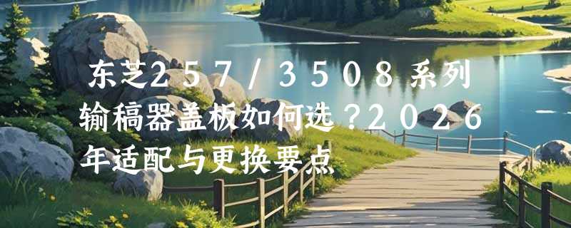 东芝257/3508系列输稿器盖板如何选？2026年适配与更换要点