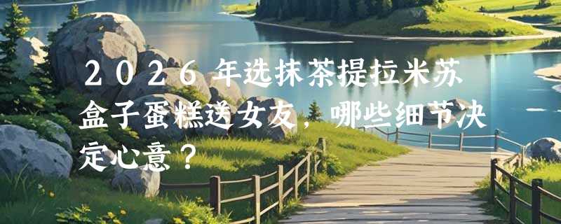 2026年选抹茶提拉米苏盒子蛋糕送女友，哪些细节决定心意？