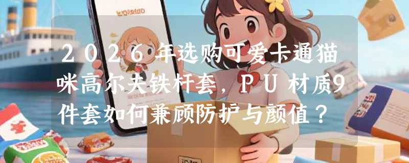 2026年选购可爱卡通猫咪高尔夫铁杆套，PU材质9件套如何兼顾防护与颜值？