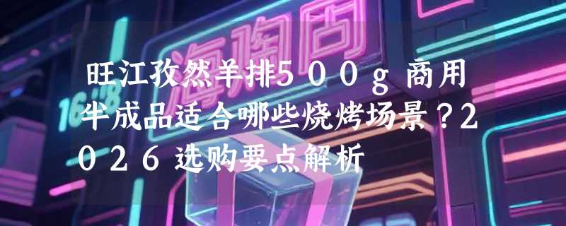 旺江孜然羊排500g商用半成品适合哪些烧烤场景？2026选购要点解析