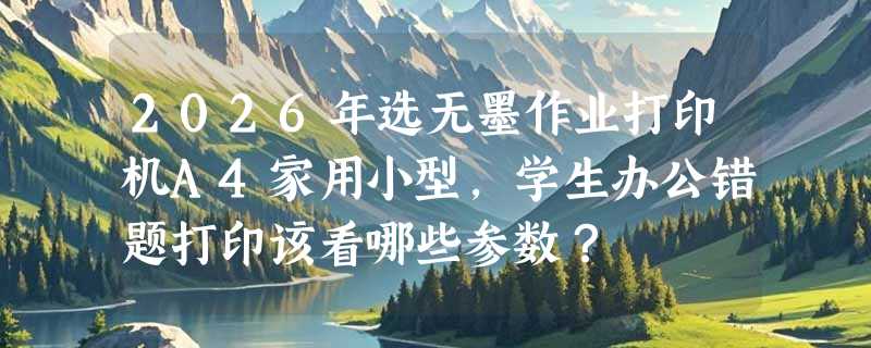 2026年选无墨作业打印机A4家用小型，学生办公错题打印该看哪些参数？