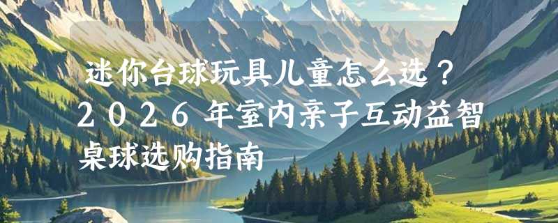 迷你台球玩具儿童怎么选？2026年室内亲子互动益智桌球选购指南