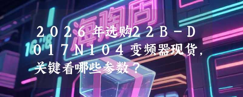 2026年选购22B-D017N104变频器现货，关键看哪些参数？